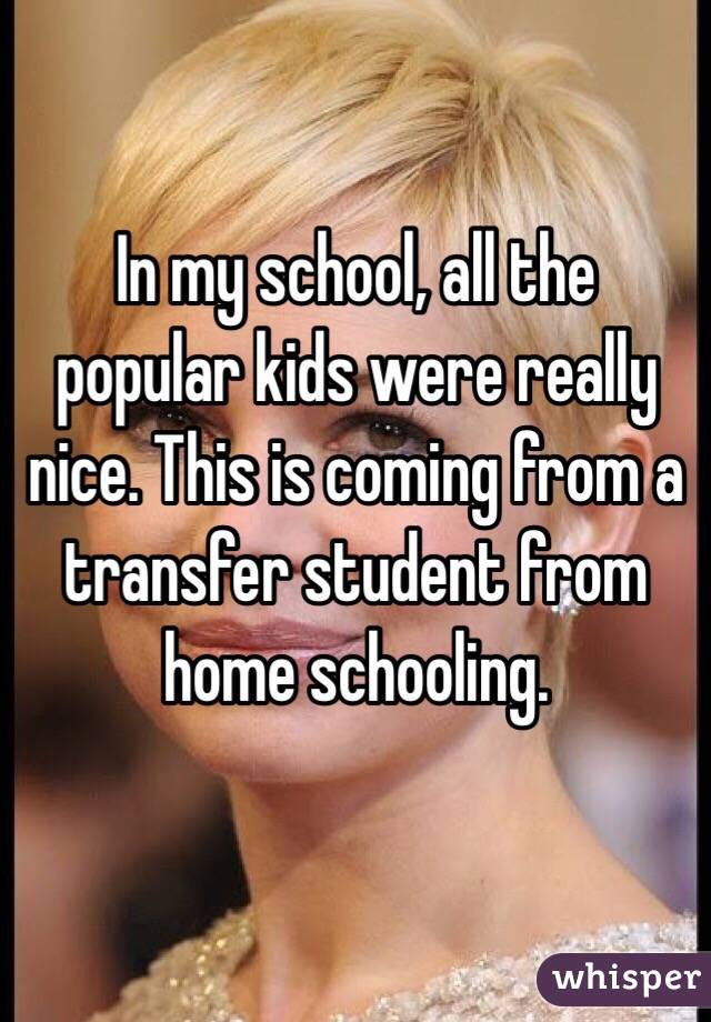 In my school, all the popular kids were really nice. This is coming from a transfer student from home schooling.