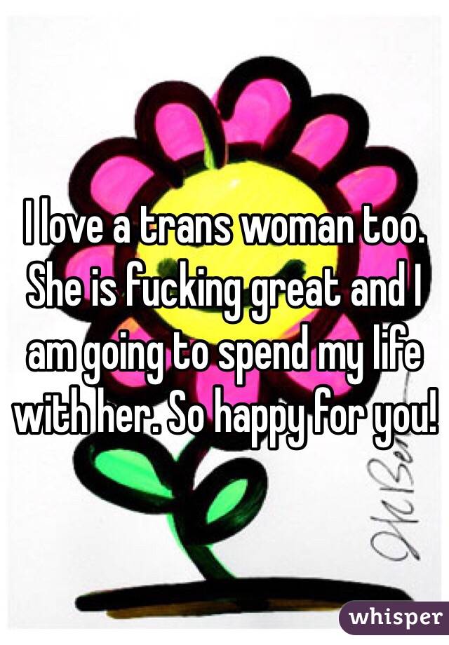 I love a trans woman too. She is fucking great and I am going to spend my life with her. So happy for you!