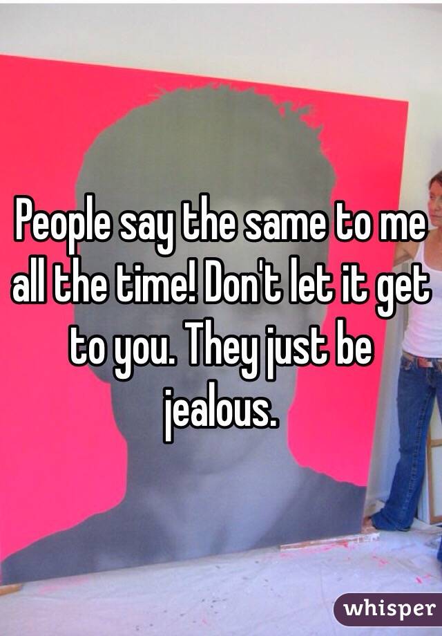 People say the same to me all the time! Don't let it get to you. They just be jealous. 