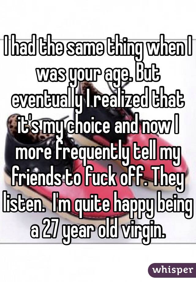 I had the same thing when I was your age. But eventually I realized that it's my choice and now I more frequently tell my friends to fuck off. They listen.  I'm quite happy being a 27 year old virgin. 