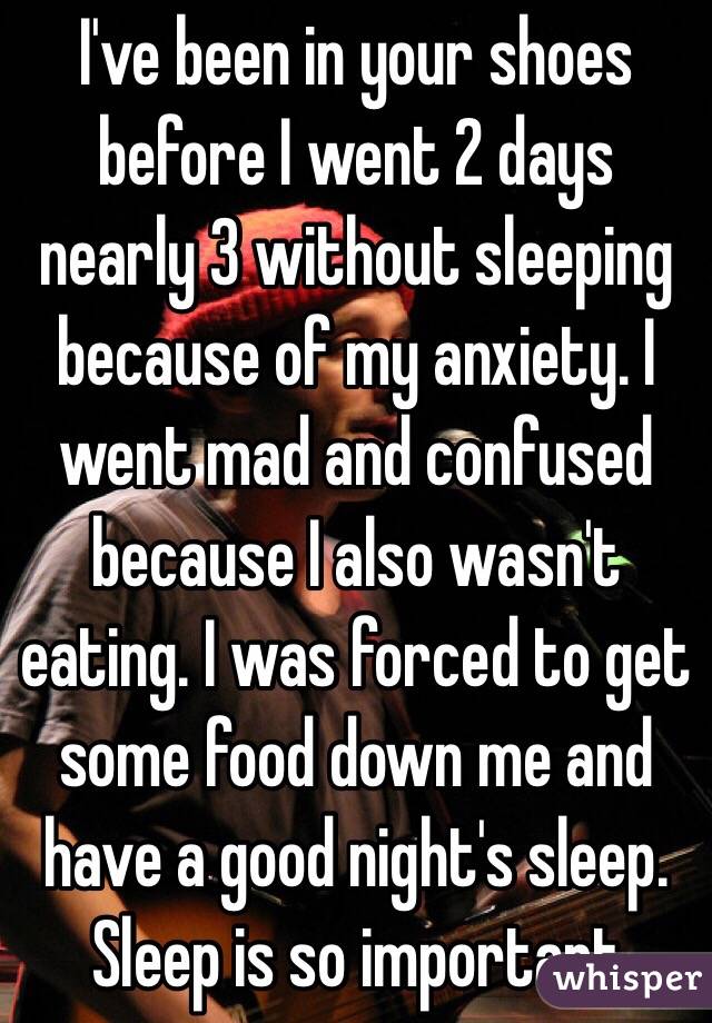 I've been in your shoes before I went 2 days nearly 3 without sleeping because of my anxiety. I went mad and confused because I also wasn't eating. I was forced to get some food down me and have a good night's sleep. Sleep is so important 