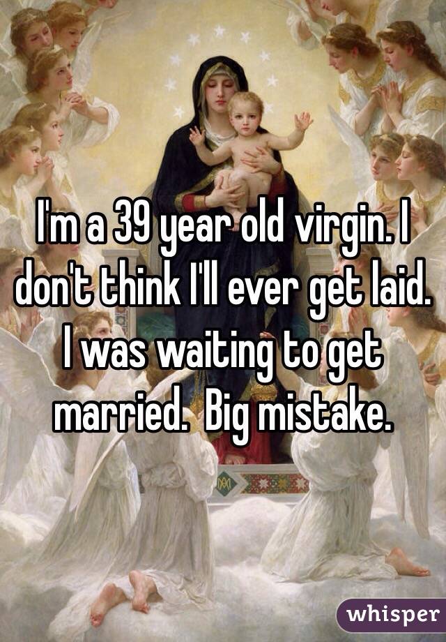I'm a 39 year old virgin. I don't think I'll ever get laid.  I was waiting to get married.  Big mistake. 