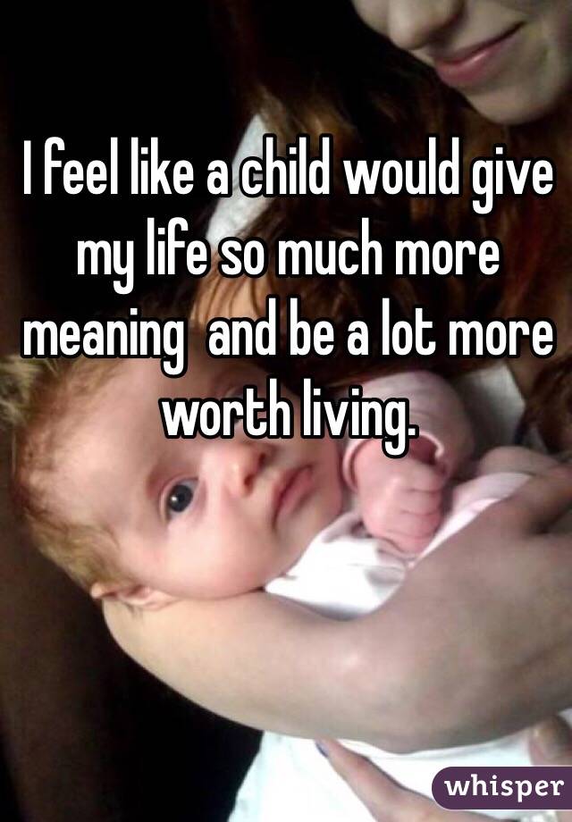 I feel like a child would give my life so much more meaning  and be a lot more worth living. 