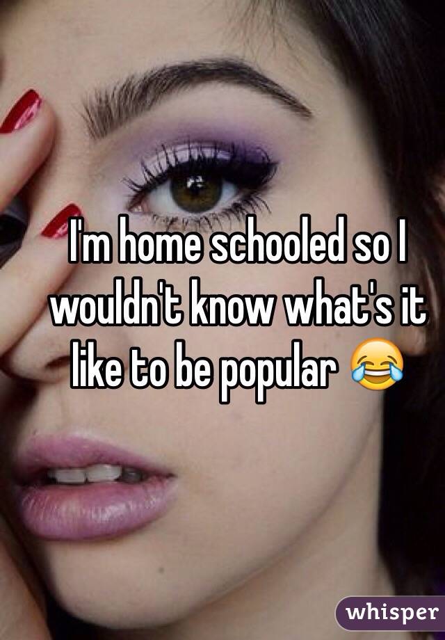 I'm home schooled so I wouldn't know what's it like to be popular 😂
