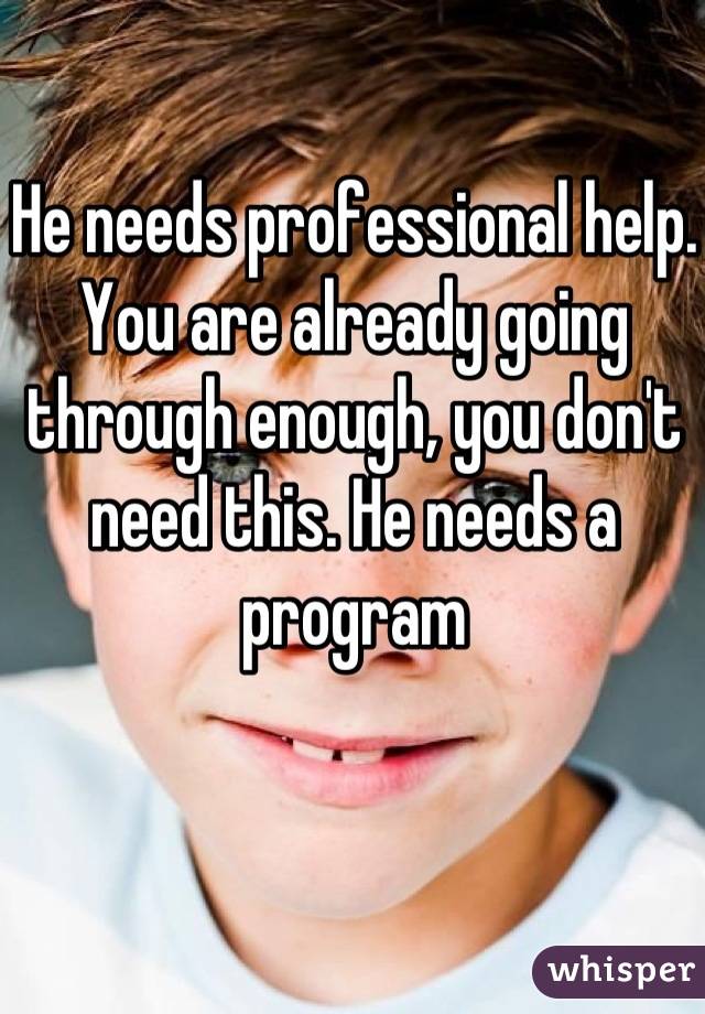 He needs professional help. You are already going through enough, you don't need this. He needs a program