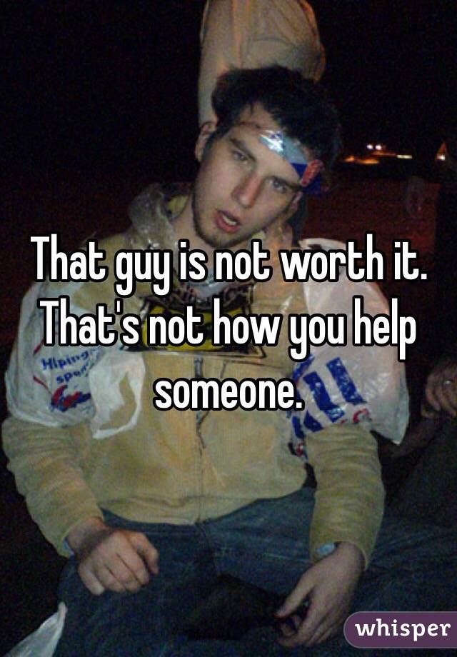 That guy is not worth it. That's not how you help someone. 