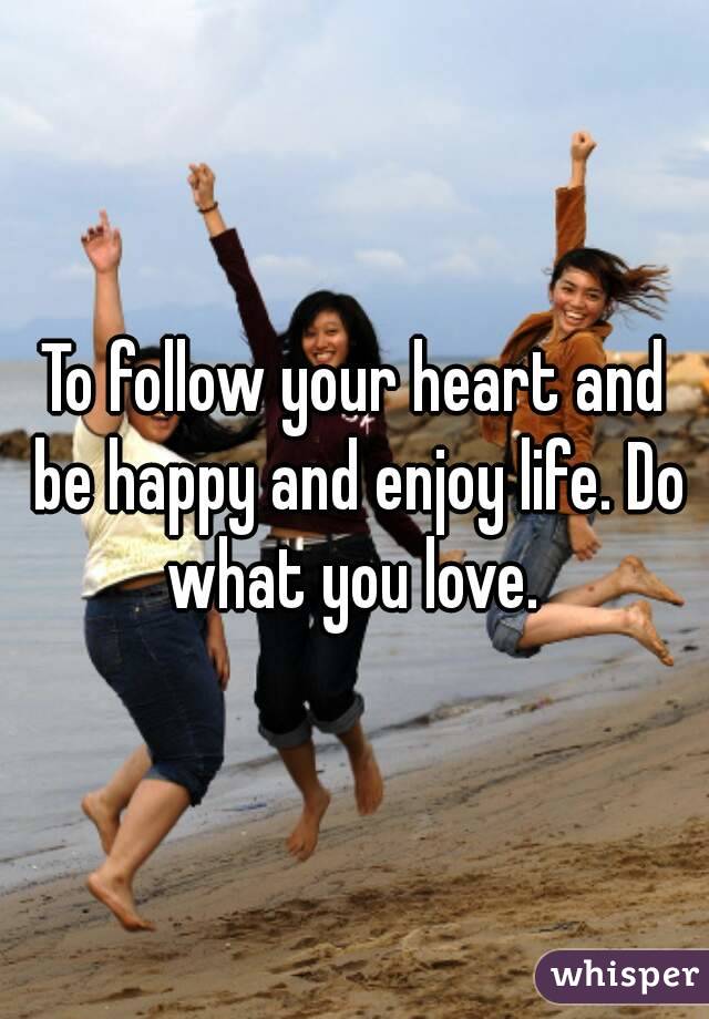 To follow your heart and be happy and enjoy life. Do what you love. 
