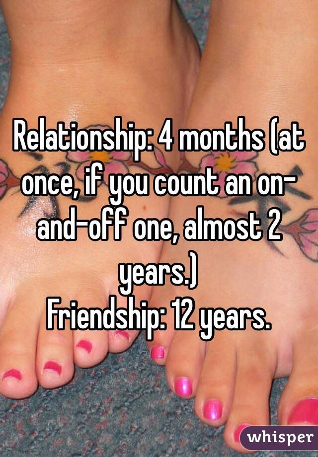 Relationship: 4 months (at once, if you count an on-and-off one, almost 2 years.)
Friendship: 12 years.