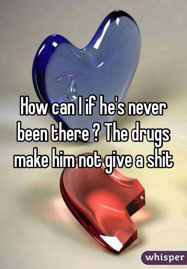 How can I if he's never been there ? The drugs make him not give a shit