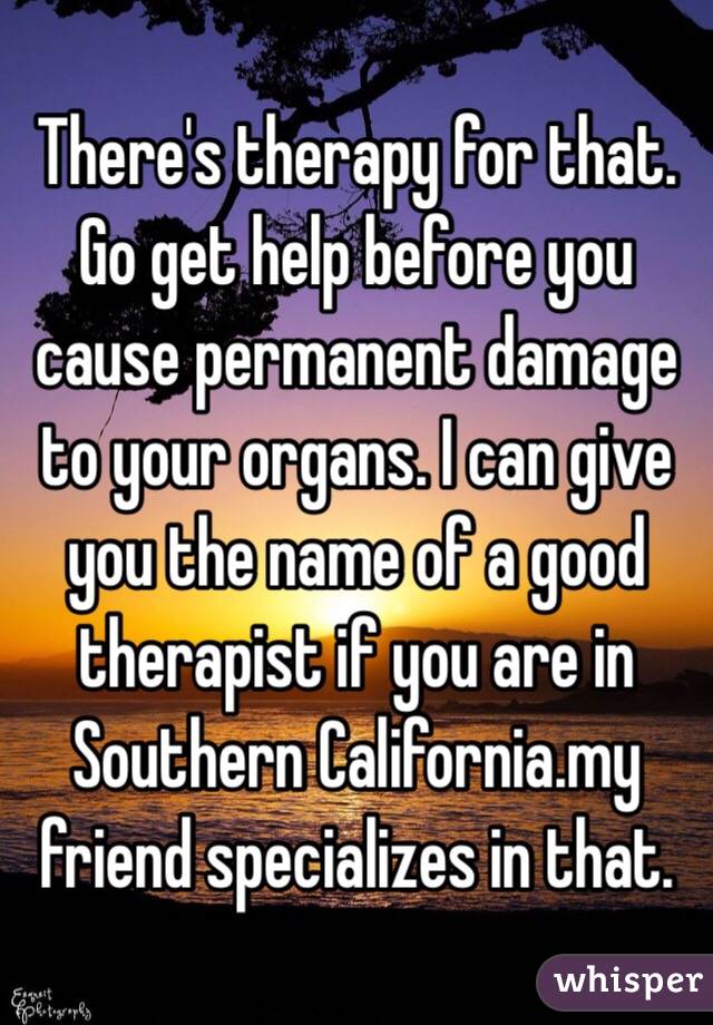 There's therapy for that. Go get help before you cause permanent damage to your organs. I can give you the name of a good therapist if you are in Southern California.my friend specializes in that.