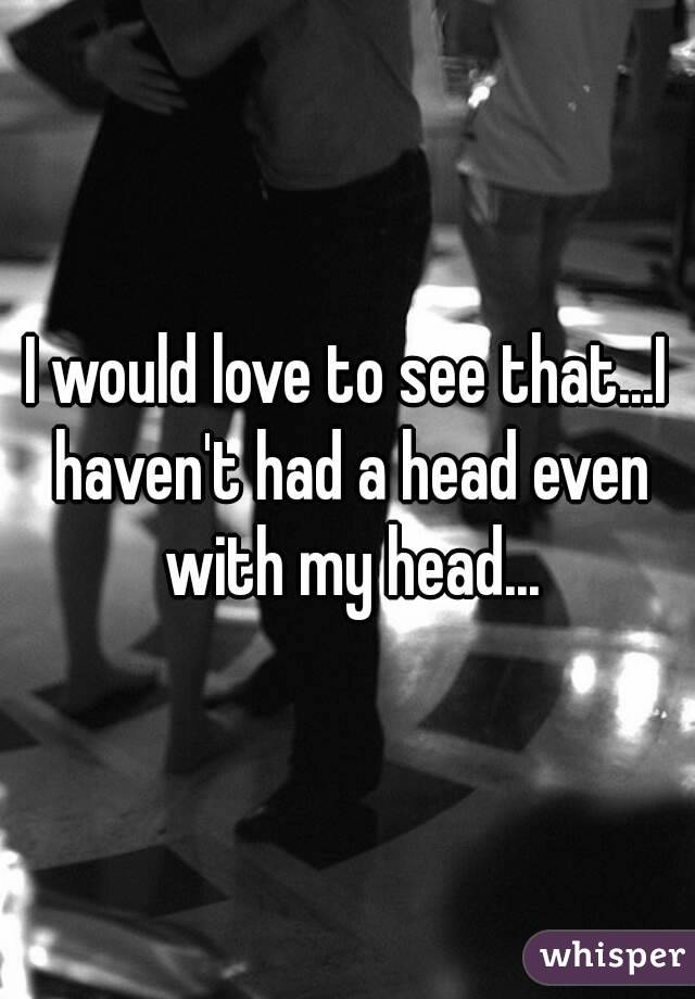 I would love to see that...I haven't had a head even with my head...