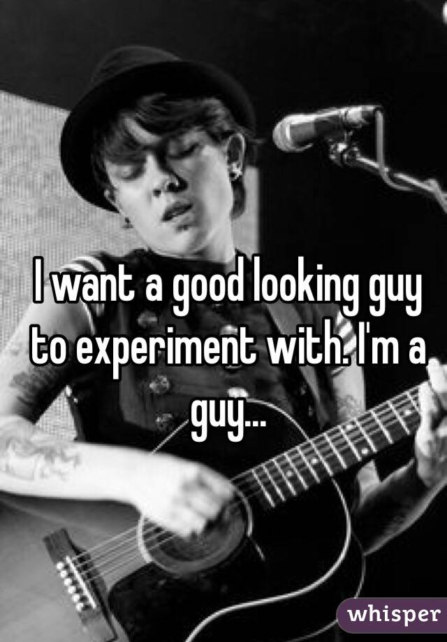 I want a good looking guy to experiment with. I'm a guy...