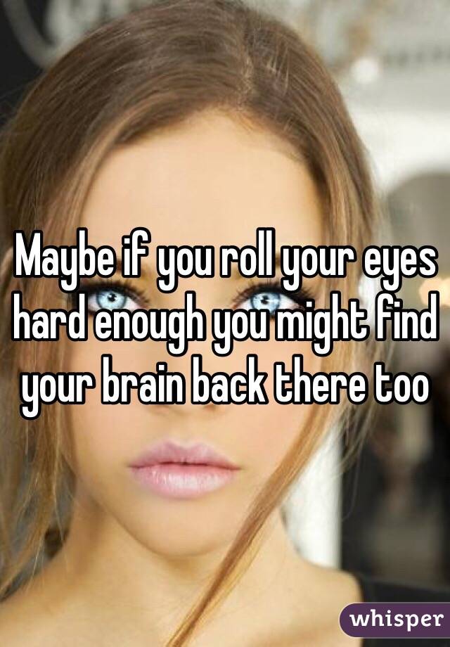 Maybe if you roll your eyes hard enough you might find your brain back there too
