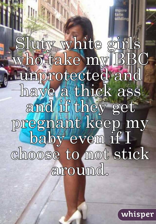 Sluty white girls who take my BBC unprotected and have a thick ass and if they get pregnant keep my baby even if I choose to not stick around.
