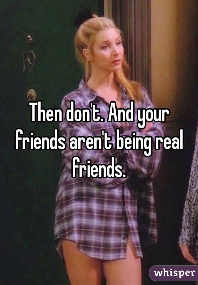 Then don't. And your friends aren't being real friends. 
