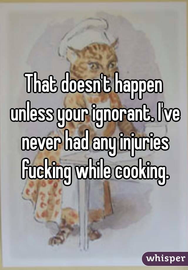 That doesn't happen unless your ignorant. I've never had any injuries fucking while cooking.
