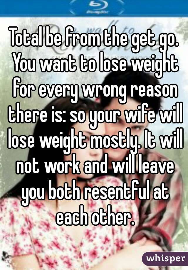Total be from the get go. You want to lose weight for every wrong reason there is: so your wife will lose weight mostly. It will not work and will leave you both resentful at each other.