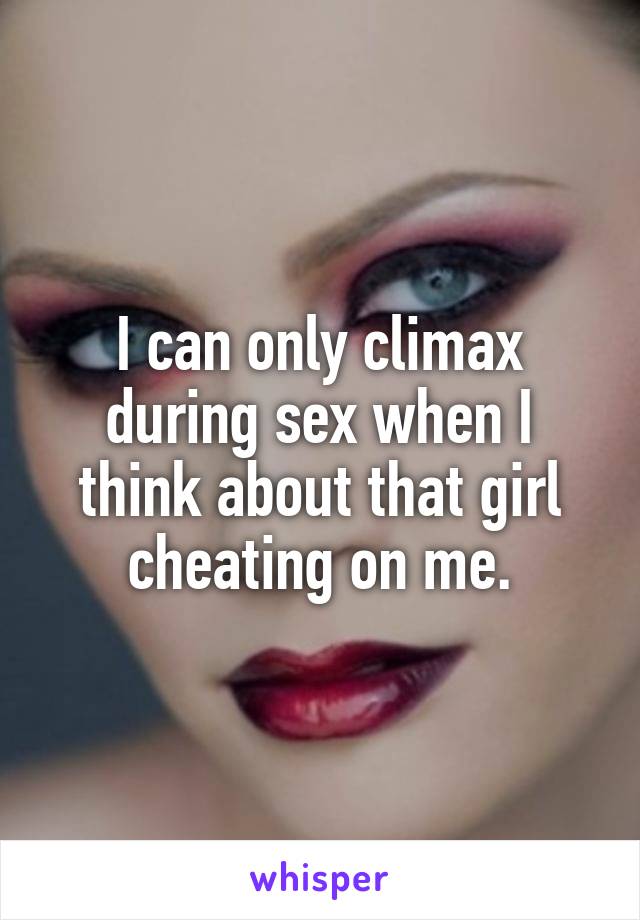 I can only climax during sex when I think about that girl cheating on me.