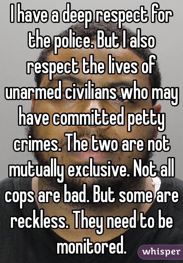 I have a deep respect for the police. But I also respect the lives of unarmed civilians who may have committed petty crimes. The two are not mutually exclusive. Not all cops are bad. But some are reckless. They need to be monitored.