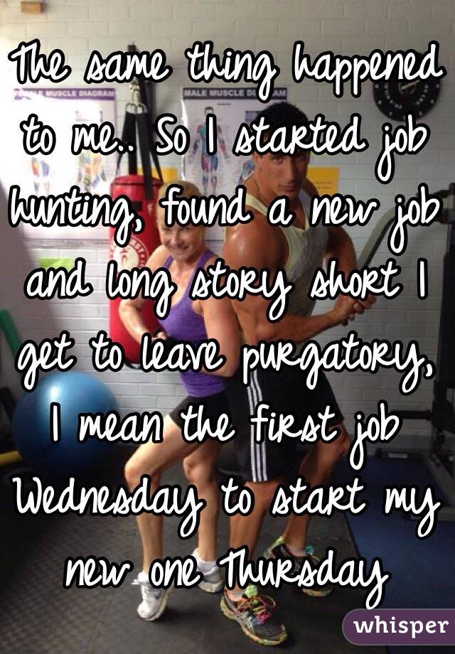 The same thing happened to me.. So I started job hunting, found a new job and long story short I get to leave purgatory, I mean the first job Wednesday to start my new one Thursday 