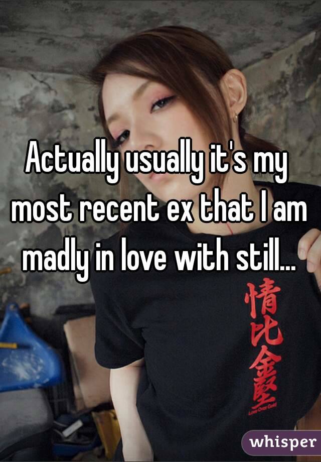 Actually usually it's my most recent ex that I am madly in love with still...