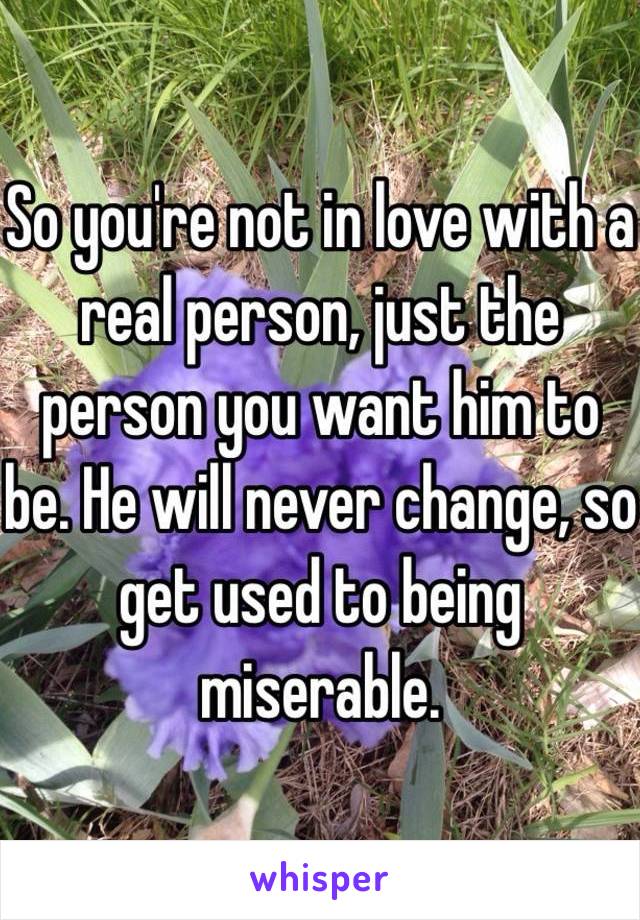 So you're not in love with a real person, just the person you want him to be. He will never change, so get used to being miserable.