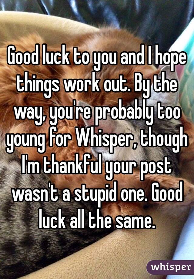 Good luck to you and I hope things work out. By the way, you're probably too young for Whisper, though I'm thankful your post wasn't a stupid one. Good luck all the same.