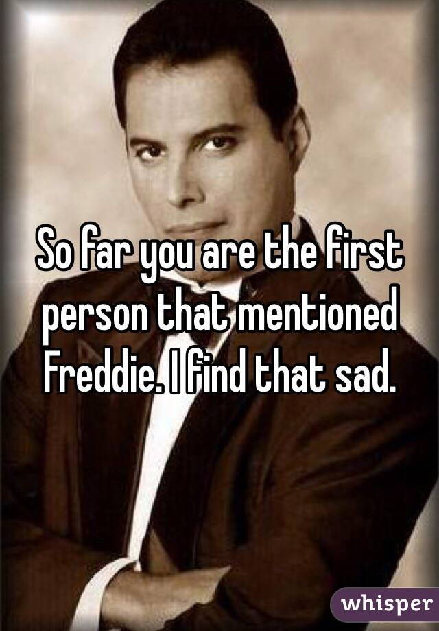 So far you are the first person that mentioned Freddie. I find that sad.