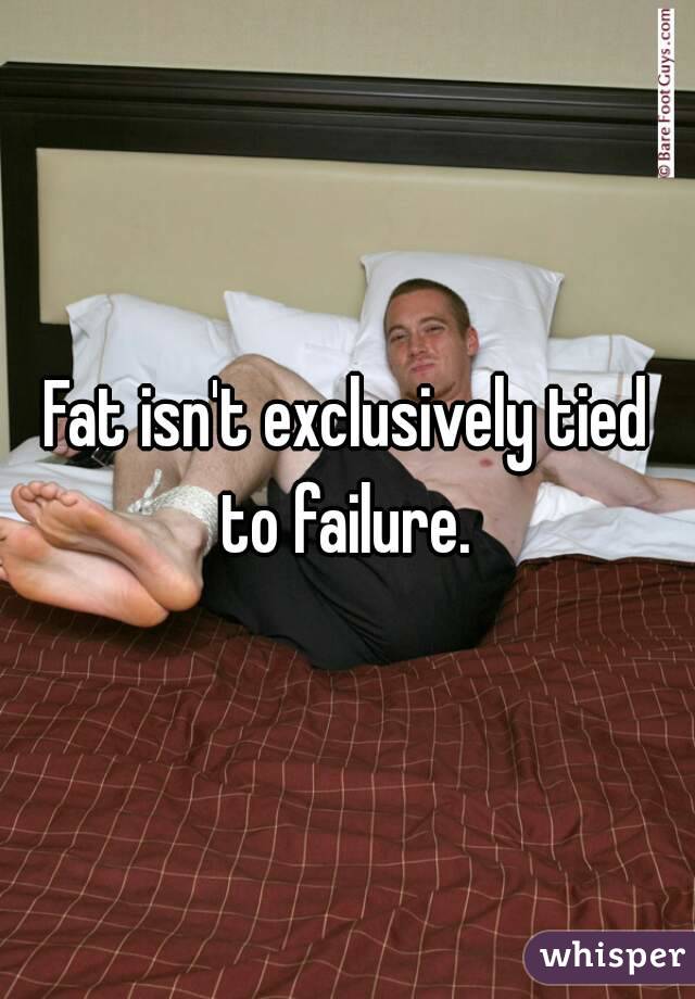 Fat isn't exclusively tied to failure. 