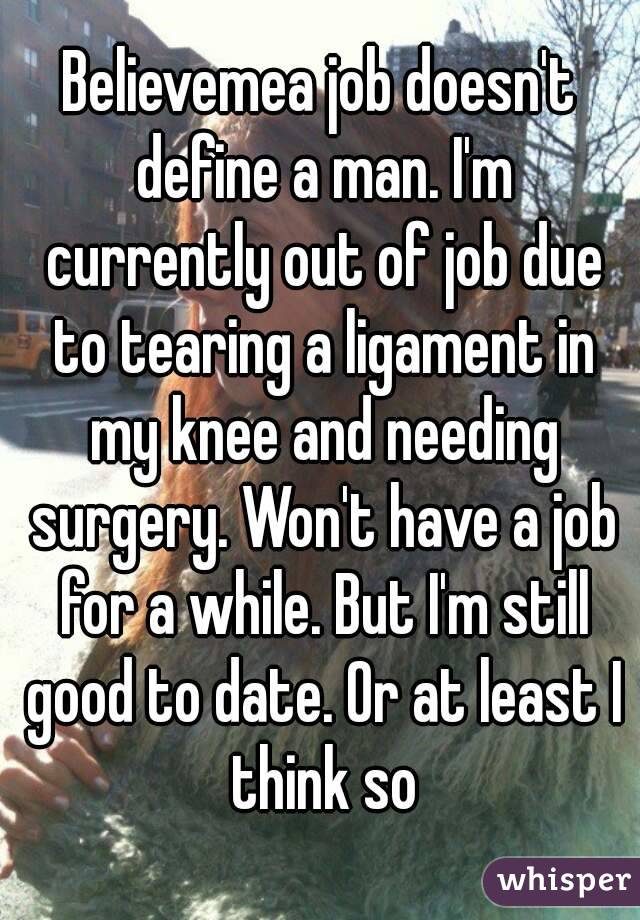 Believemea job doesn't define a man. I'm currently out of job due to tearing a ligament in my knee and needing surgery. Won't have a job for a while. But I'm still good to date. Or at least I think so