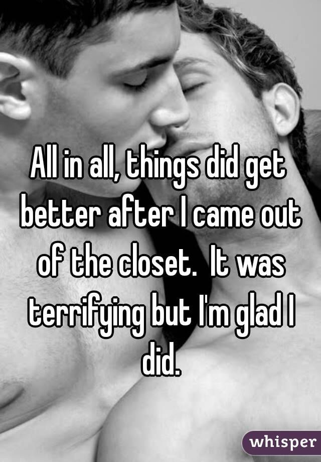 All in all, things did get better after I came out of the closet.  It was terrifying but I'm glad I did.