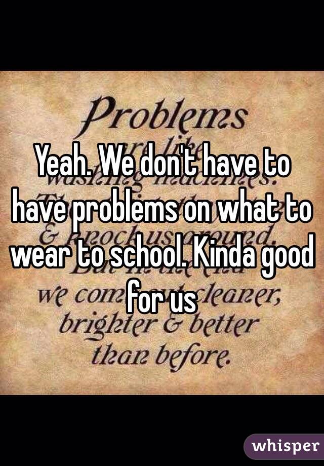 Yeah. We don't have to have problems on what to wear to school. Kinda good for us