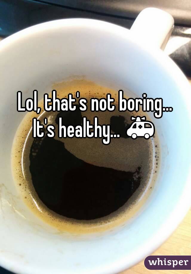 Lol, that's not boring...
It's healthy... 🚑 