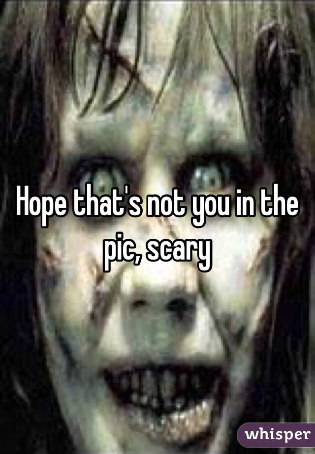 Hope that's not you in the pic, scary 