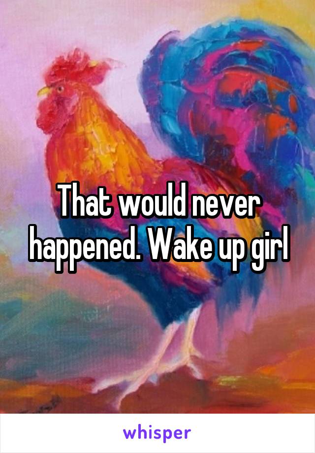 That would never happened. Wake up girl