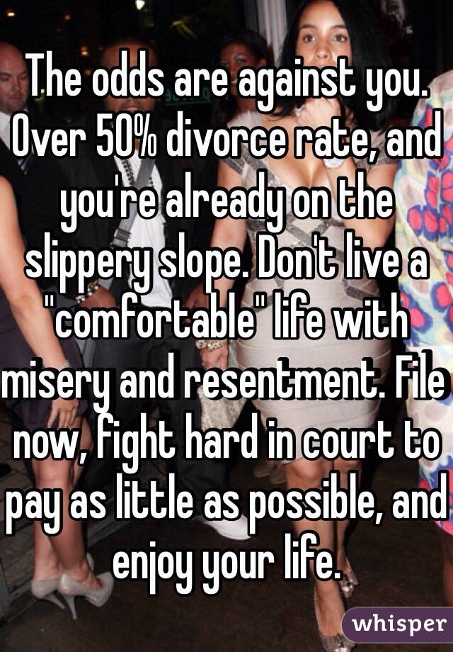 The odds are against you. Over 50% divorce rate, and you're already on the slippery slope. Don't live a "comfortable" life with misery and resentment. File now, fight hard in court to pay as little as possible, and enjoy your life.