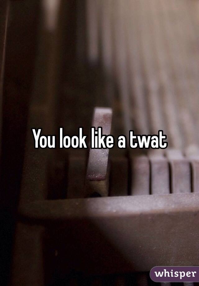You look like a twat