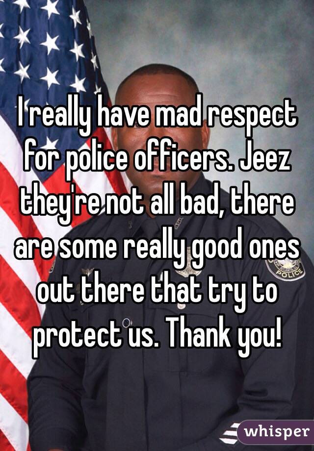 I really have mad respect for police officers. Jeez they're not all bad, there are some really good ones out there that try to protect us. Thank you!