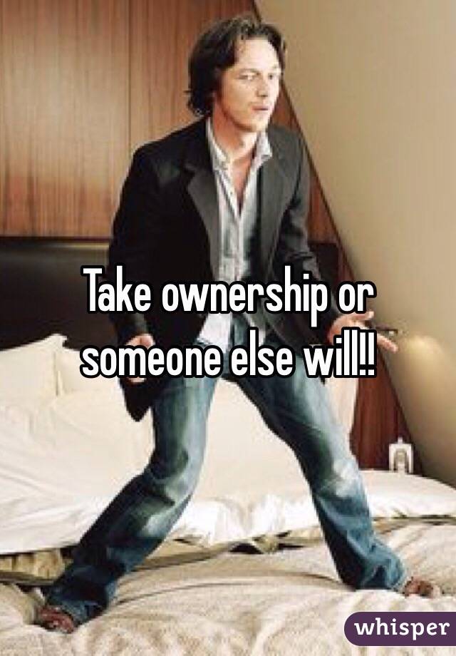 Take ownership or someone else will!! 