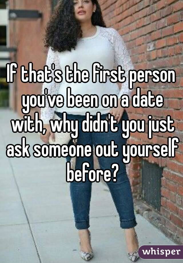 If that's the first person you've been on a date with, why didn't you just ask someone out yourself before?