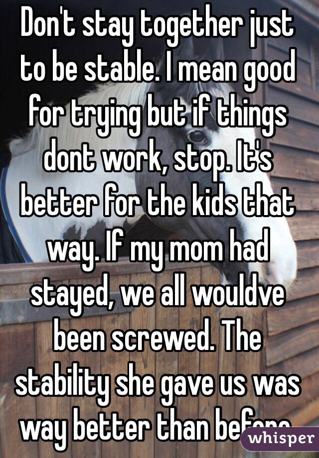 Don't stay together just to be stable. I mean good for trying but if things dont work, stop. It's better for the kids that way. If my mom had stayed, we all wouldve been screwed. The stability she gave us was way better than before. 