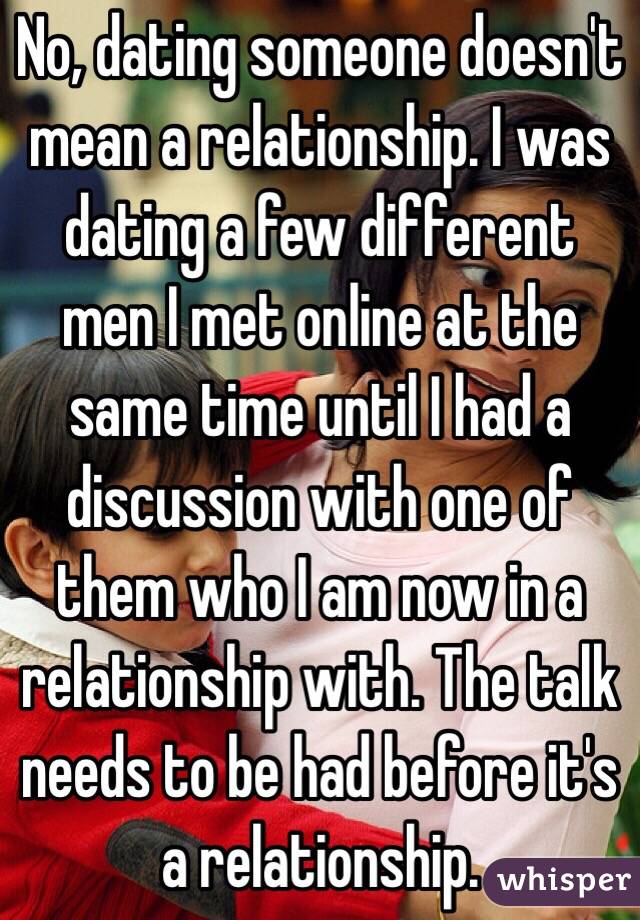 No, dating someone doesn't mean a relationship. I was dating a few different men I met online at the same time until I had a discussion with one of them who I am now in a relationship with. The talk needs to be had before it's a relationship.