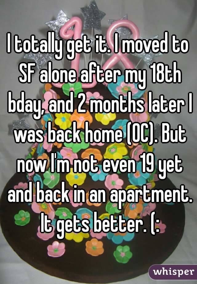 I totally get it. I moved to SF alone after my 18th bday, and 2 months later I was back home (OC). But now I'm not even 19 yet and back in an apartment. It gets better. (: