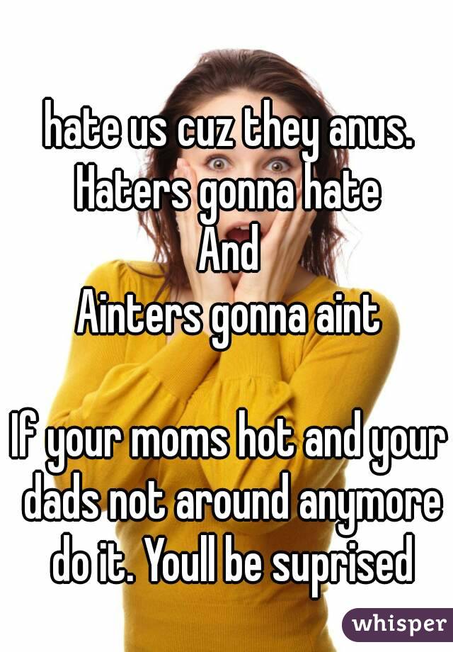 hate us cuz they anus.
Haters gonna hate
And
Ainters gonna aint

If your moms hot and your dads not around anymore do it. Youll be suprised