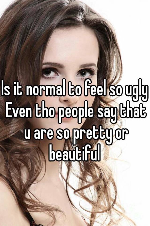 Is it normal to feel so ugly Even tho people say that u are so pretty or beautiful 