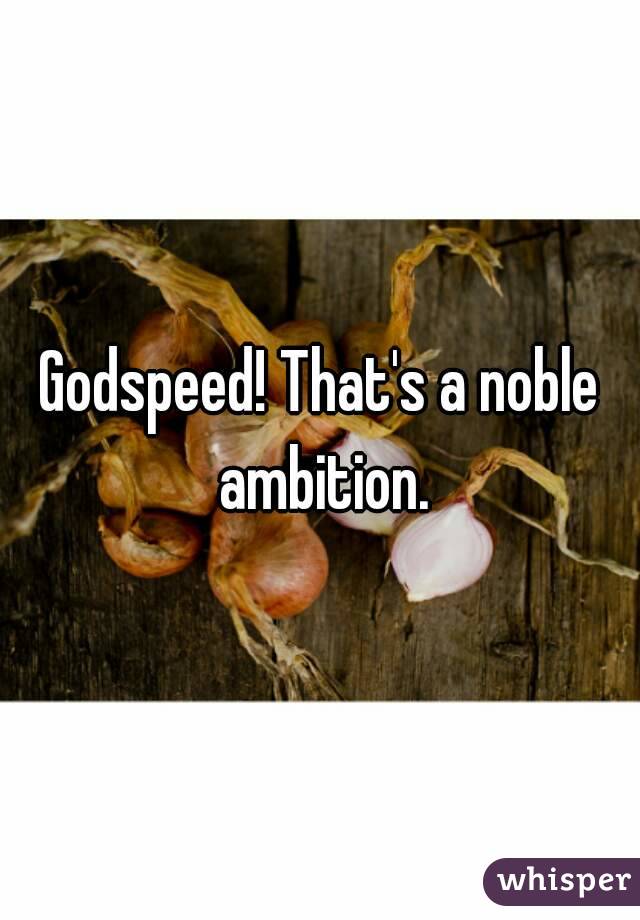 Godspeed! That's a noble ambition.