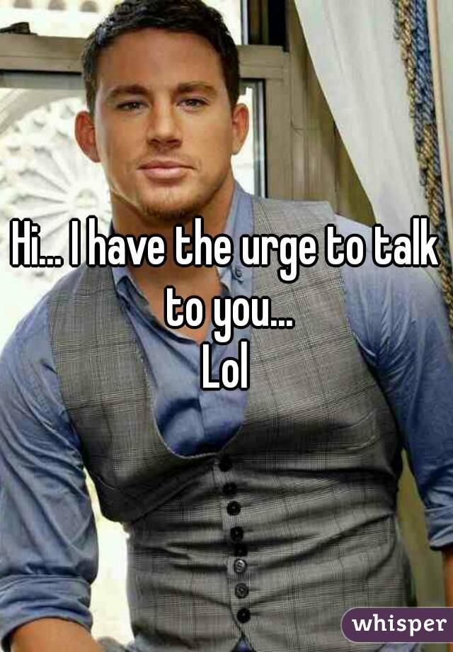 Hi... I have the urge to talk to you...
Lol