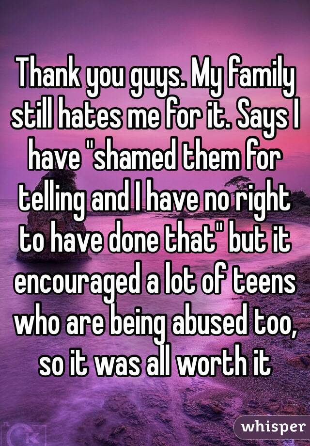 Thank you guys. My family still hates me for it. Says I have "shamed them for telling and I have no right to have done that" but it encouraged a lot of teens who are being abused too, so it was all worth it