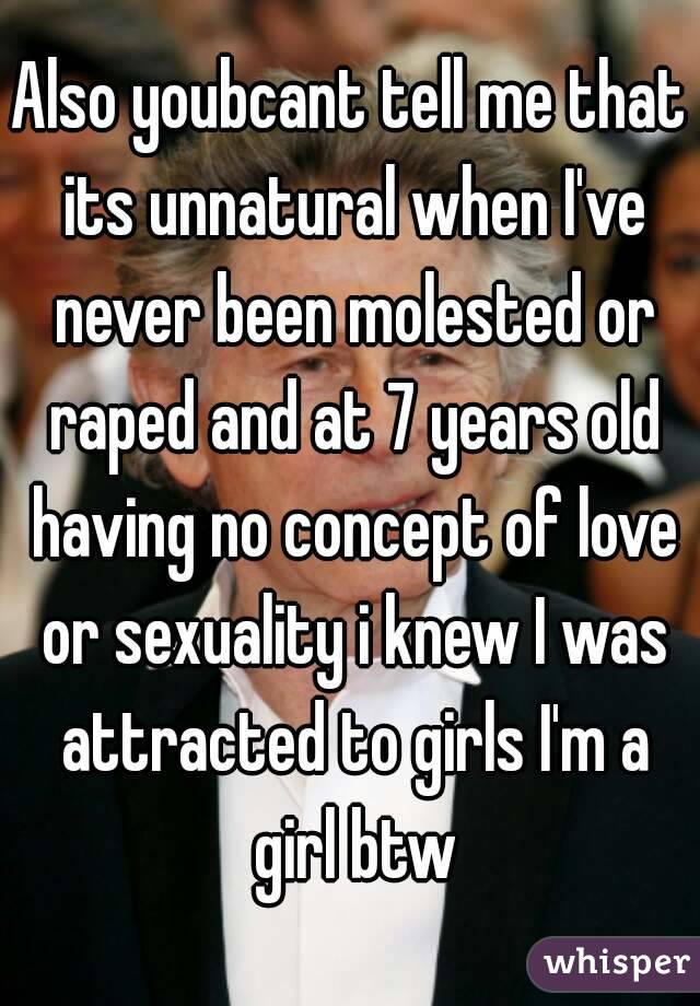 Also youbcant tell me that its unnatural when I've never been molested or raped and at 7 years old having no concept of love or sexuality i knew I was attracted to girls I'm a girl btw