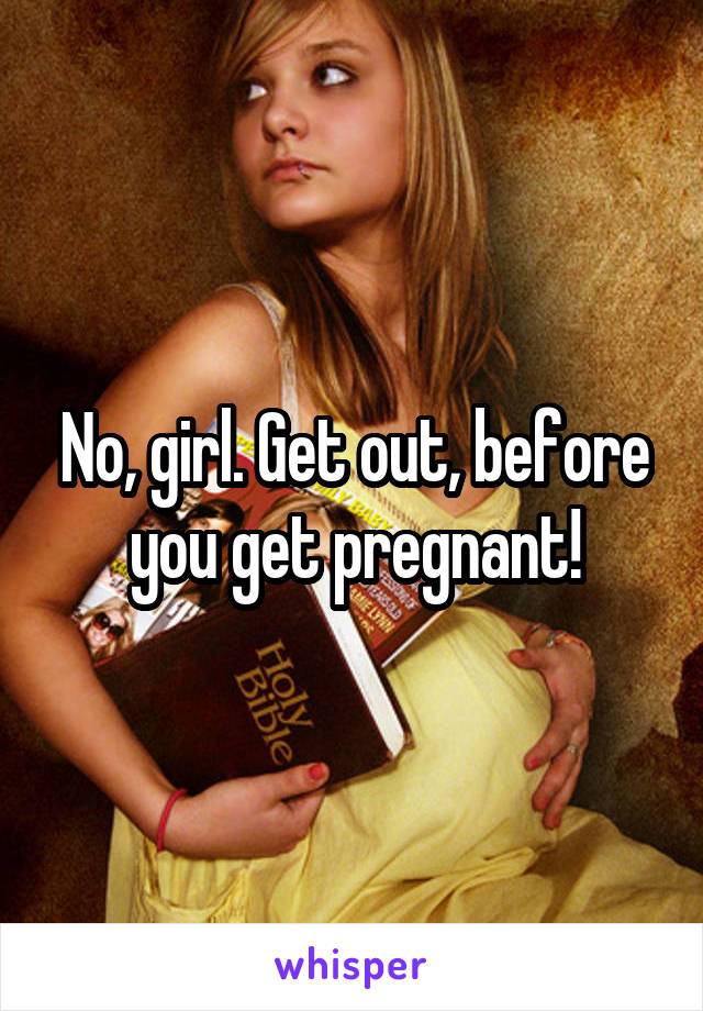 No, girl. Get out, before you get pregnant!